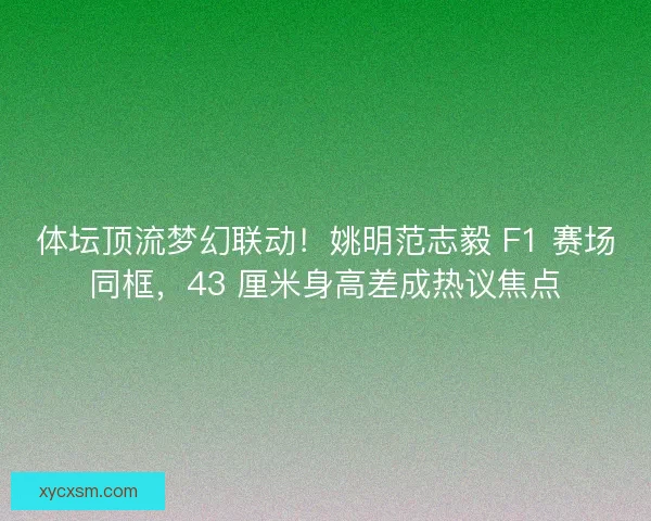 体坛顶流梦幻联动！姚明范志毅 F1 赛场同框，43 厘米身高差成热议焦点