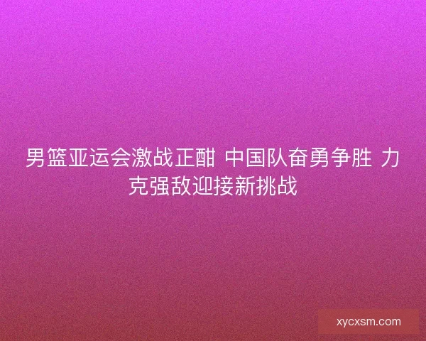 男篮亚运会激战正酣 中国队奋勇争胜 力克强敌迎接新挑战