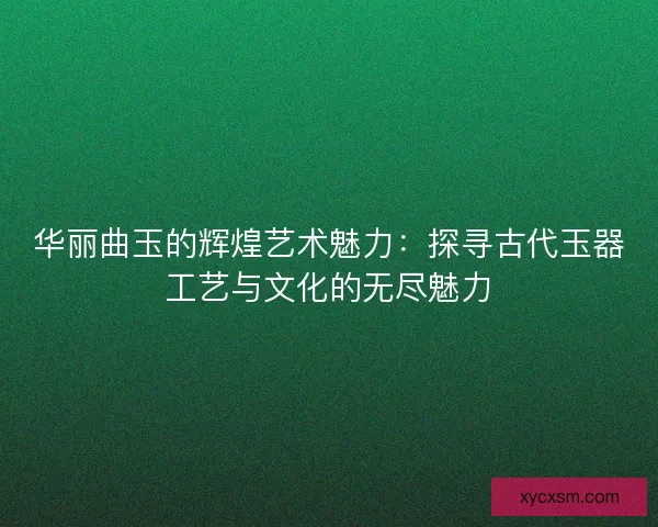 华丽曲玉的辉煌艺术魅力：探寻古代玉器工艺与文化的无尽魅力
