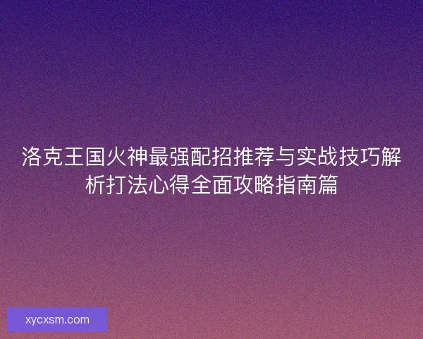 洛克王国火神最强配招推荐与实战技巧解析打法心得全面攻略指南篇