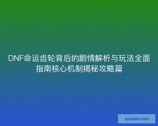 DNF命运齿轮背后的剧情解析与玩法全面指南核心机制揭秘攻略篇
