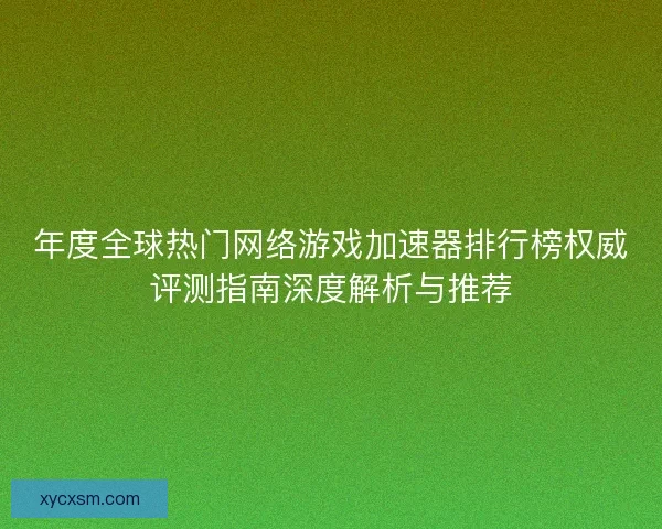 年度全球热门网络游戏加速器排行榜权威评测指南深度解析与推荐