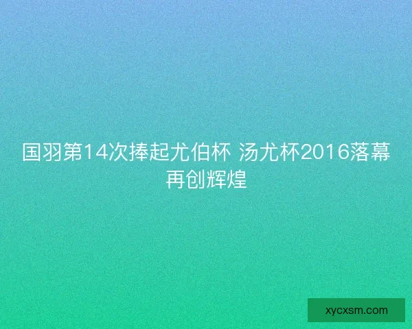 国羽第14次捧起尤伯杯 汤尤杯2016落幕再创辉煌