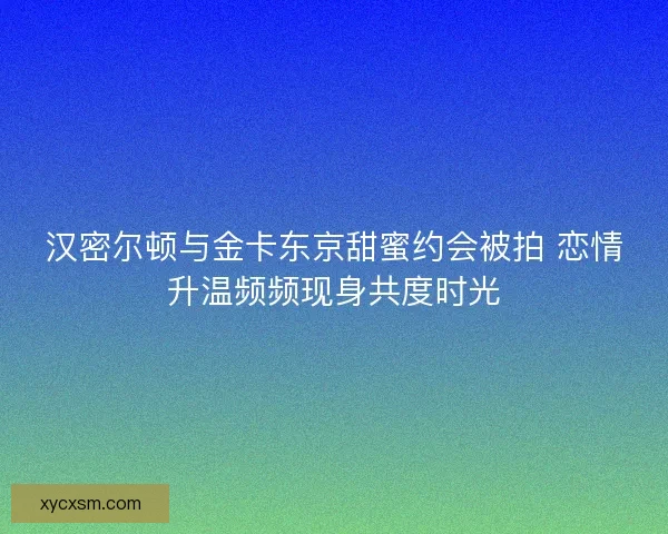 汉密尔顿与金卡东京甜蜜约会被拍 恋情升温频频现身共度时光