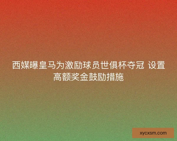 西媒曝皇马为激励球员世俱杯夺冠 设置高额奖金鼓励措施
