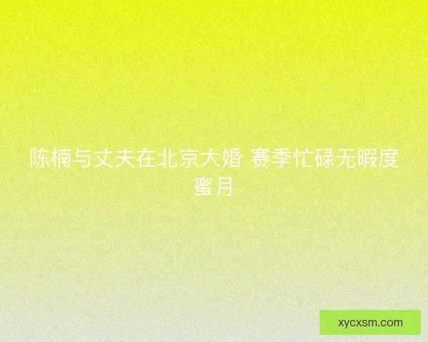 陈楠与丈夫在北京大婚 赛季忙碌无暇度蜜月
