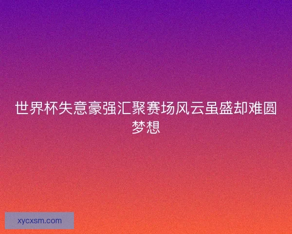 世界杯失意豪强汇聚赛场风云虽盛却难圆梦想