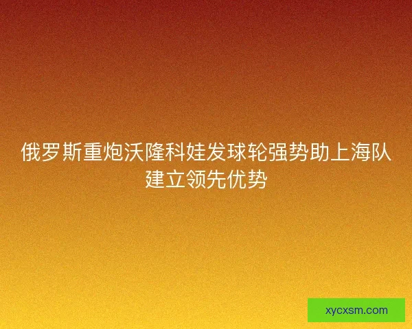 俄罗斯重炮沃隆科娃发球轮强势助上海队建立领先优势