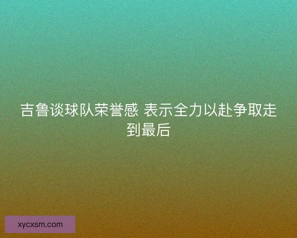 吉鲁谈球队荣誉感 表示全力以赴争取走到最后