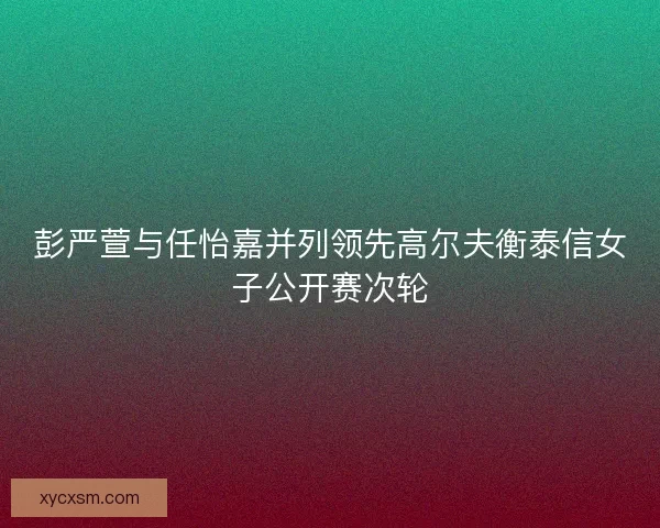 彭严萱与任怡嘉并列领先高尔夫衡泰信女子公开赛次轮