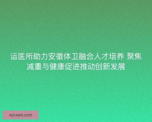 运医所助力安徽体卫融合人才培养 聚焦减重与健康促进推动创新发展