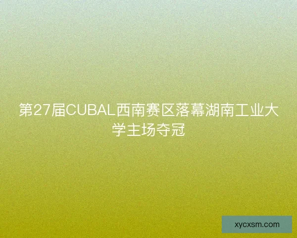 第27届CUBAL西南赛区落幕湖南工业大学主场夺冠
