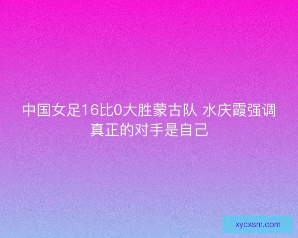 中国女足16比0大胜蒙古队 水庆霞强调真正的对手是自己