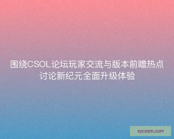 围绕CSOL论坛玩家交流与版本前瞻热点讨论新纪元全面升级体验