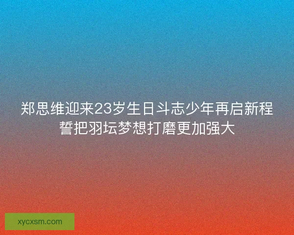 郑思维迎来23岁生日斗志少年再启新程誓把羽坛梦想打磨更加强大