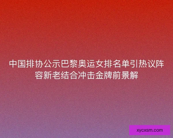 中国排协公示巴黎奥运女排名单引热议阵容新老结合冲击金牌前景解