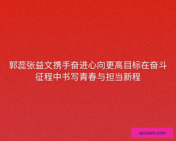郭蕊张益文携手奋进心向更高目标在奋斗征程中书写青春与担当新程