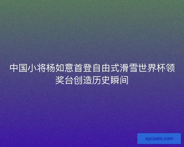 中国小将杨如意首登自由式滑雪世界杯领奖台创造历史瞬间
