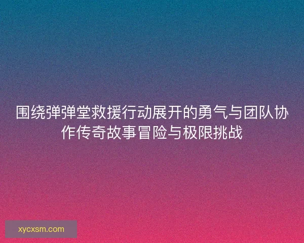 围绕弹弹堂救援行动展开的勇气与团队协作传奇故事冒险与极限挑战