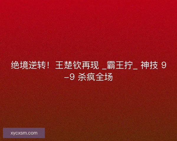 绝境逆转！王楚钦再现 _霸王拧_ 神技 9-9 杀疯全场
