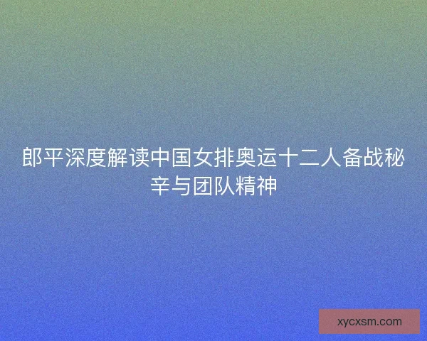 郎平深度解读中国女排奥运十二人备战秘辛与团队精神