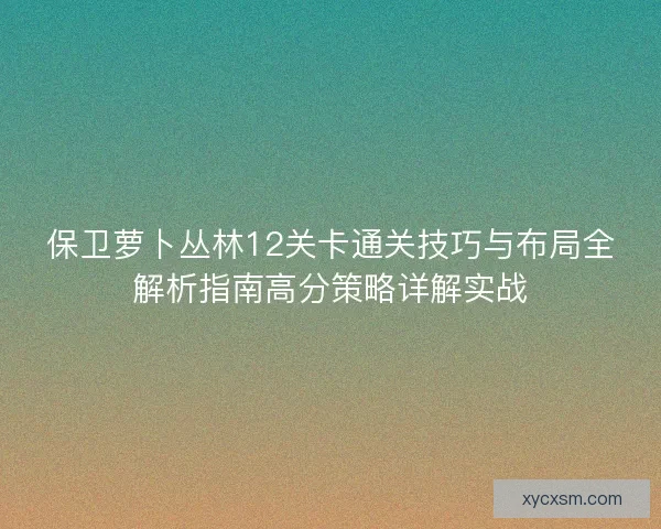 保卫萝卜丛林12关卡通关技巧与布局全解析指南高分策略详解实战