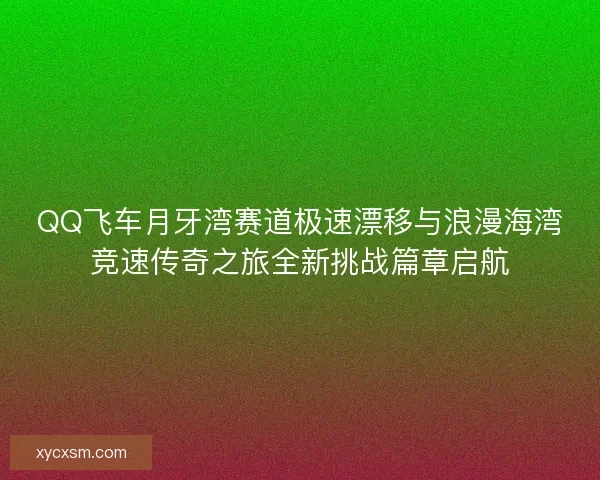 QQ飞车月牙湾赛道极速漂移与浪漫海湾竞速传奇之旅全新挑战篇章启航