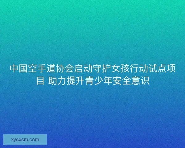 中国空手道协会启动守护女孩行动试点项目 助力提升青少年安全意识