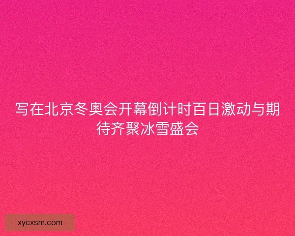 写在北京冬奥会开幕倒计时百日激动与期待齐聚冰雪盛会
