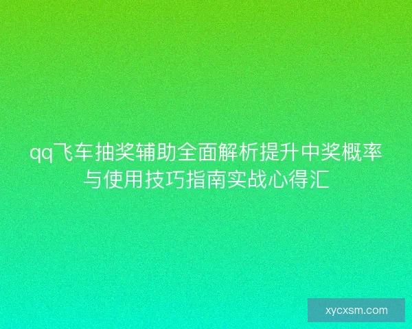 qq飞车抽奖辅助全面解析提升中奖概率与使用技巧指南实战心得汇