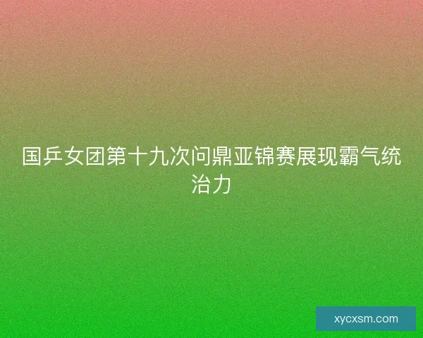 国乒女团第十九次问鼎亚锦赛展现霸气统治力