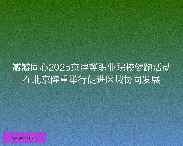 瓣瓣同心2025京津冀职业院校健跑活动在北京隆重举行促进区域协同发展
